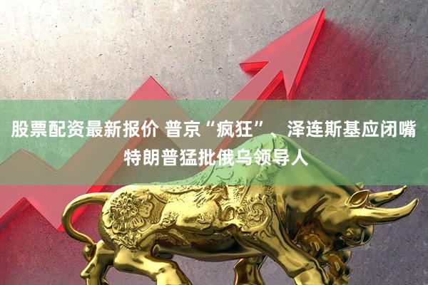 股票配资最新报价 普京“疯狂”、泽连斯基应闭嘴 特朗普猛批俄乌领导人