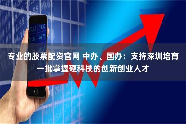 专业的股票配资官网 中办、国办：支持深圳培育一批掌握硬科技的创新创业人才