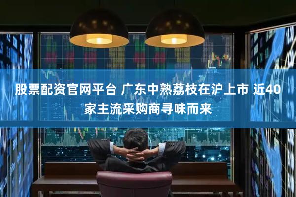 股票配资官网平台 广东中熟荔枝在沪上市 近40家主流采购商寻味而来